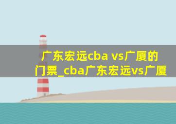 广东宏远cba vs广厦的门票_cba广东宏远vs广厦